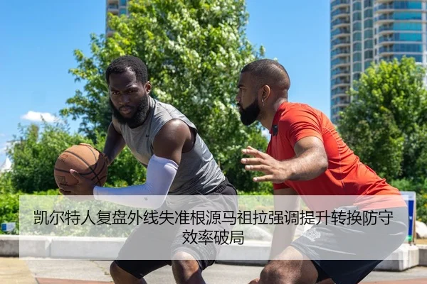 凯尔特人复盘外线失准根源马祖拉强调提升转换防守效率破局